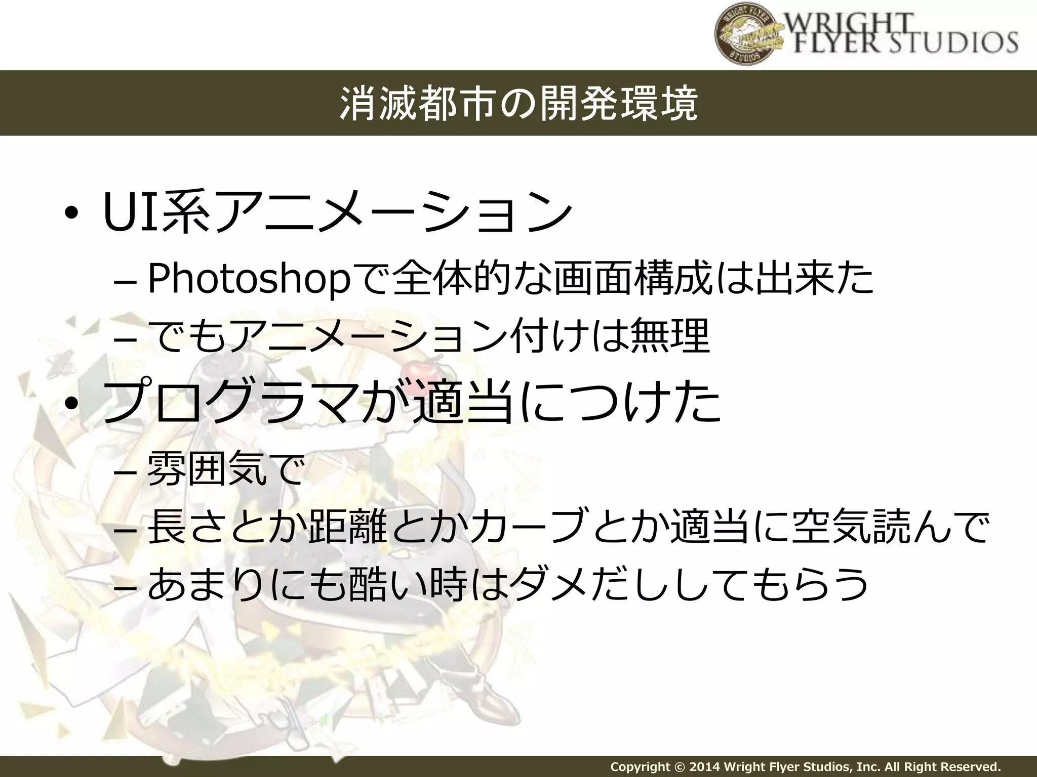 消滅都市の開発環境 
Copyright © 2014 Wright Flyer Studios, Inc. All Right Reserved. 
• UI系アニメーション 
– Photoshopで全体的な画面構成は出来た 
– でもアニメーション付けは無理 
• プログラマが適当につけた 
– 雰囲気で 
– 長さとか距離とかカーブとか適当に空気読んで 
– あまりにも酷い時はダメだししてもらう 
 