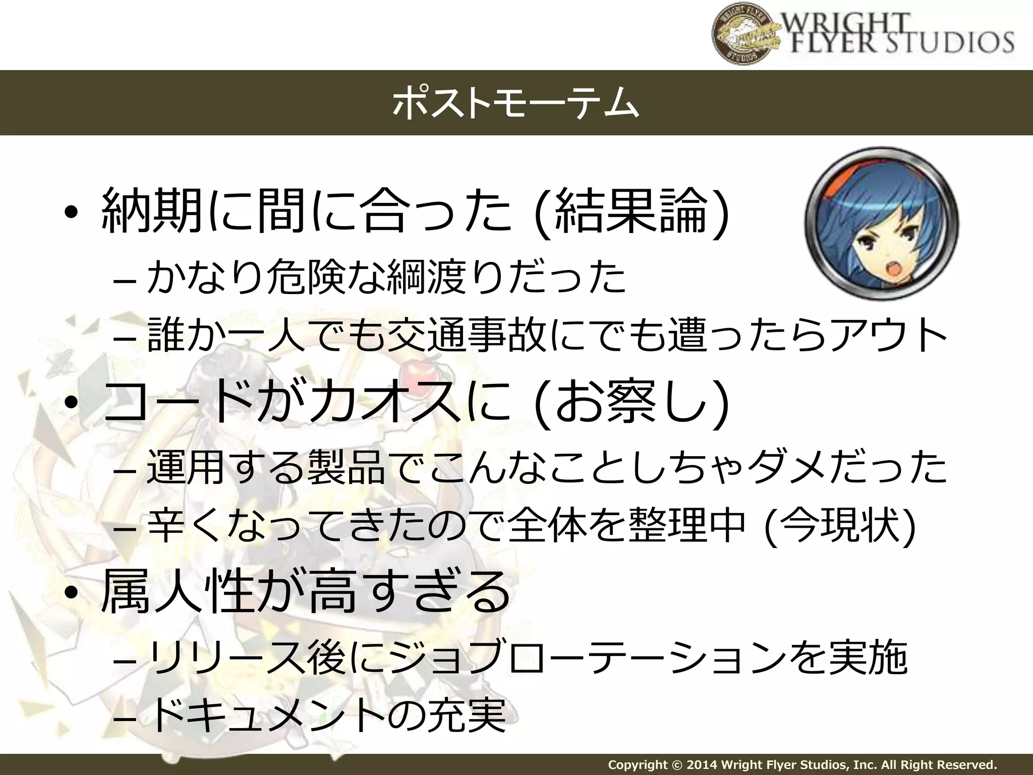 ポストモーテム 
• 納期に間に合った(結果論) 
– かなり危険な綱渡りだった 
– 誰か一人でも交通事故にでも遭ったらアウト 
• コードがカオスに(お察し) 
– 運用する製品でこんなことしちゃダメだった 
– 辛くなってきたので全体を整理中(今現状) 
Copyright © 2014 Wright Flyer Studios, Inc. All Right Reserved. 
• 属人性が高すぎる 
– リリース後にジョブローテーションを実施 
– ドキュメントの充実 
 