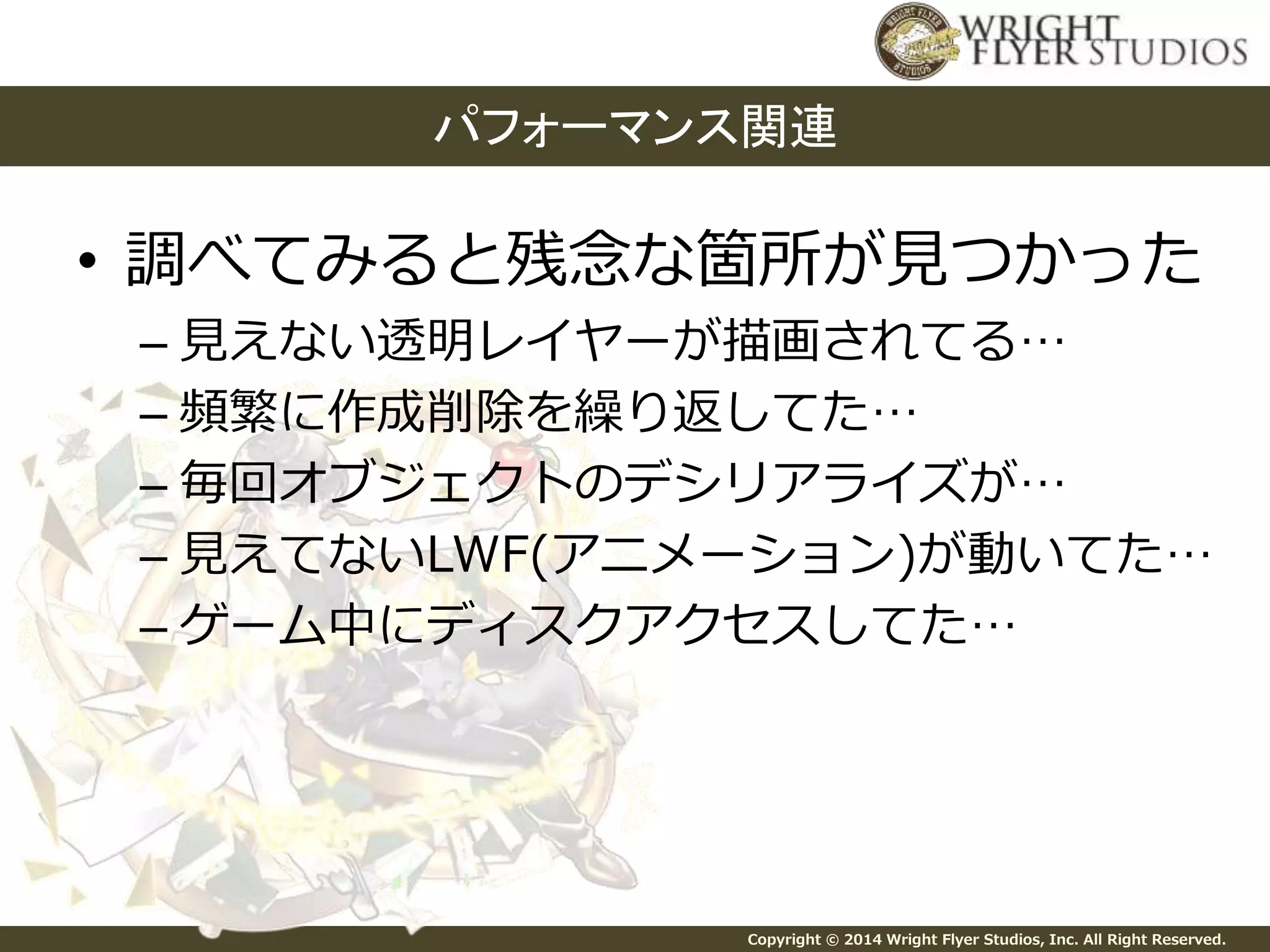 パフォーマンス関連 
• 調べてみると残念な箇所が見つかった 
– 見えない透明レイヤーが描画されてる… 
– 頻繁に作成削除を繰り返してた… 
– 毎回オブジェクトのデシリアライズが… 
– 見えてないLWF(アニメーション)が動いてた… 
– ゲーム中にディスクアクセスしてた… 
Copyright © 2014 Wright Flyer Studios, Inc. All Right Reserved. 
 
