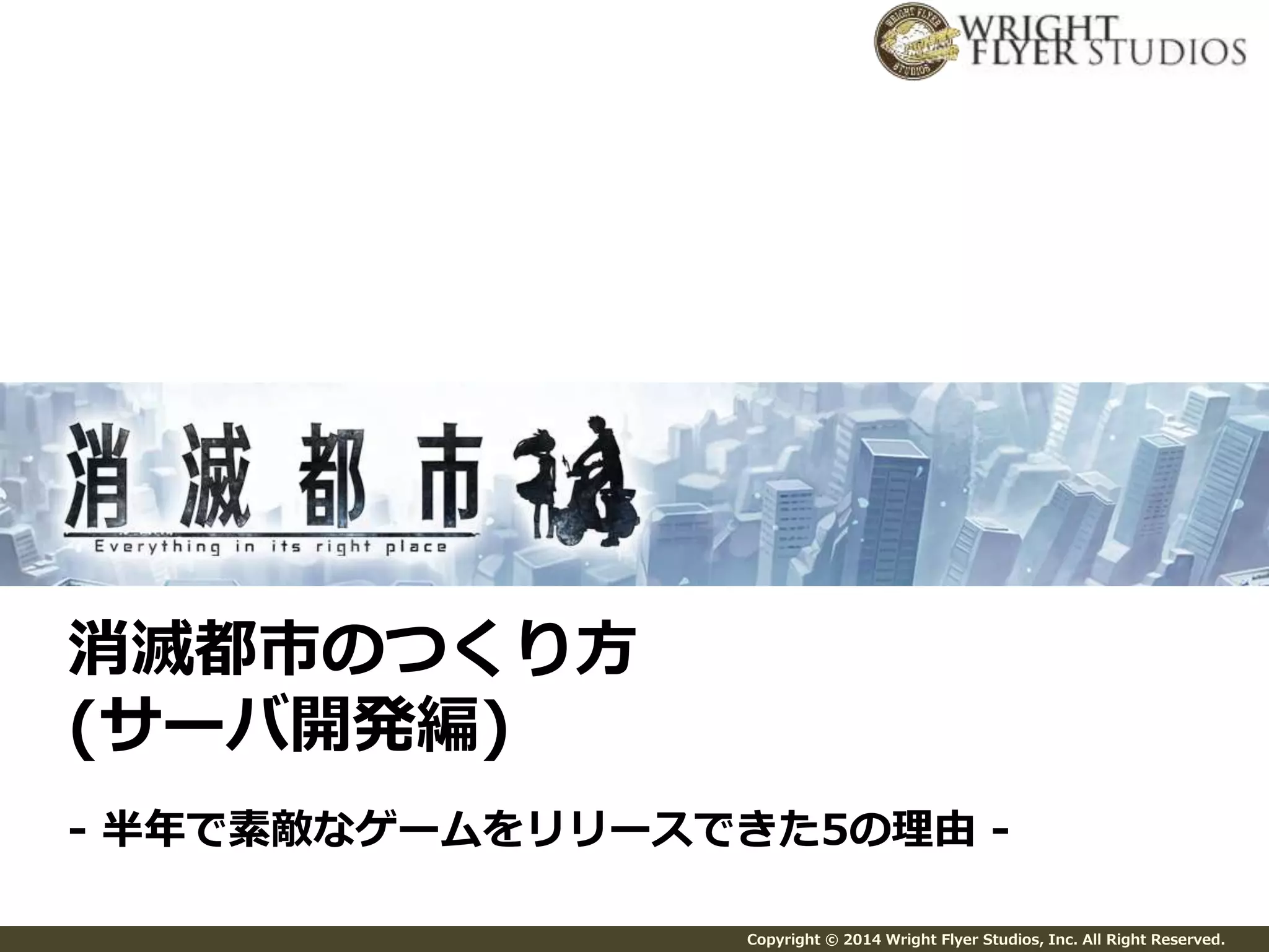 Copyright © 2014 Wright Flyer Studios, Inc. All Right Reserved. 
消滅都市のつくり方 
(サーバ開発編) 
- 半年で素敵なゲームをリリースできた5の理由- 
 