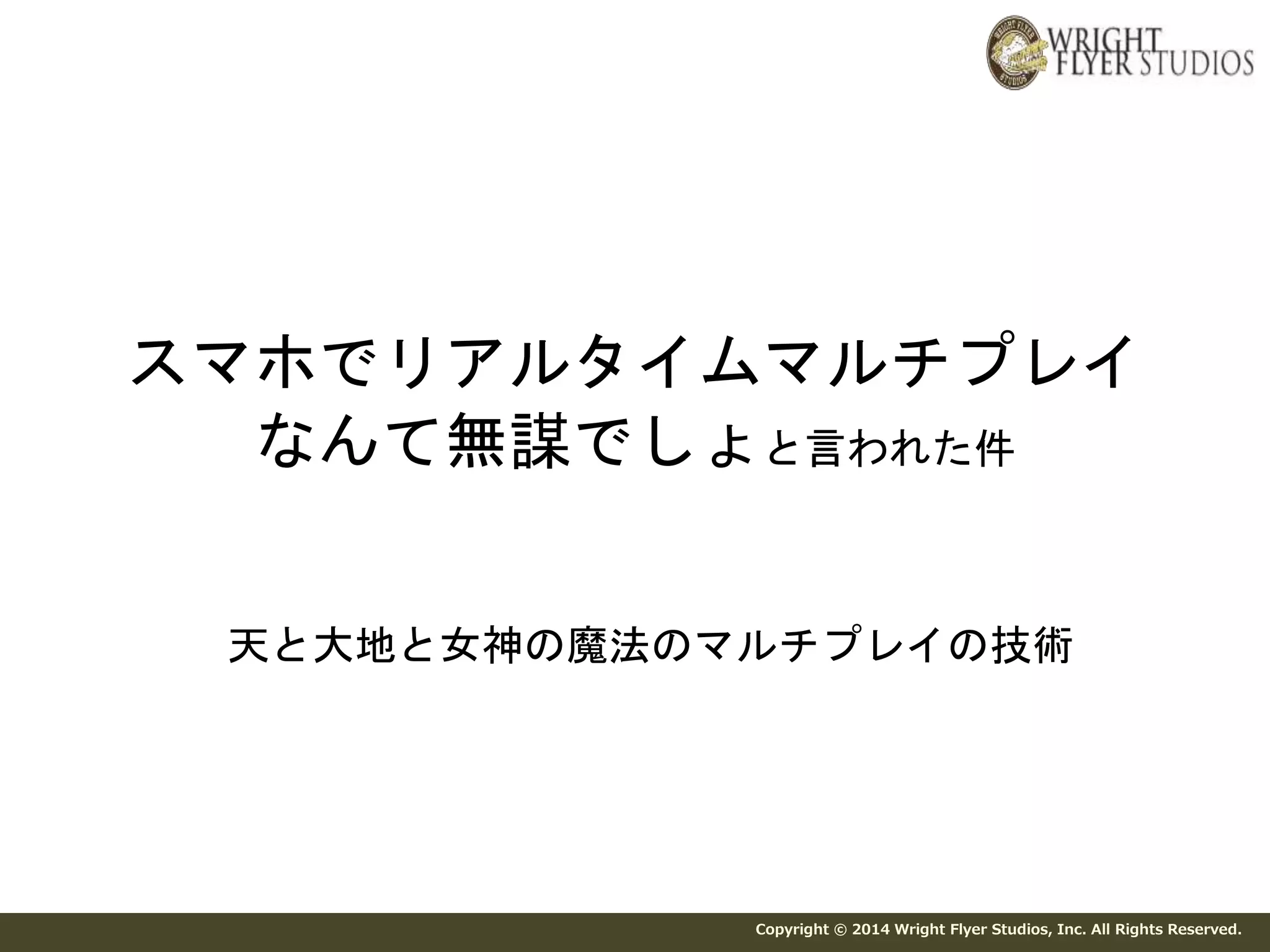 スマホでリアルタイムマルチプレイ 
なんて無謀でしょと言われた件 
天と大地と女神の魔法のマルチプレイの技術 
Copyright © 2014 Wright Flyer Studios, Inc. All Rights Reserved. 
 