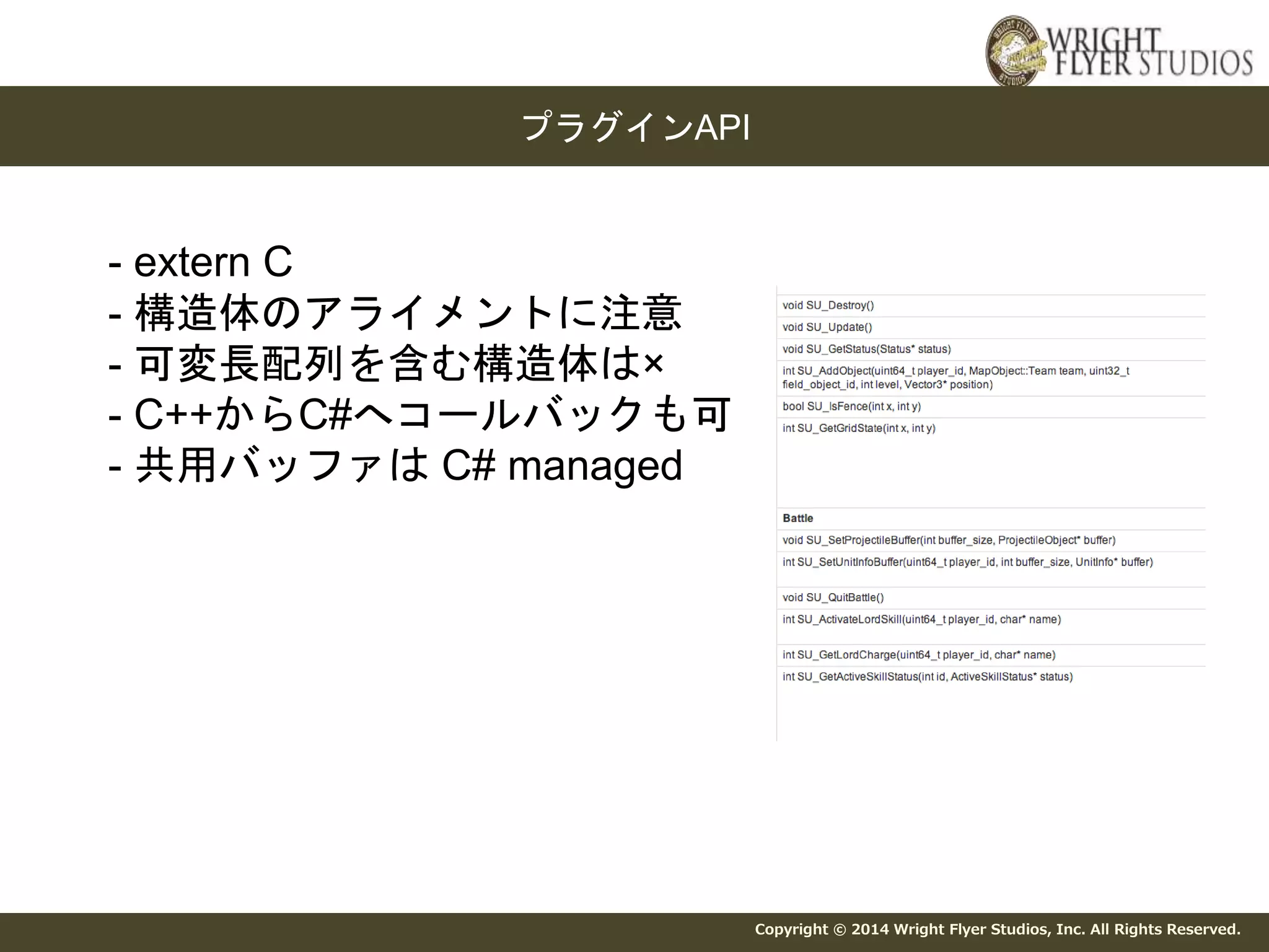 Copyright © 2014 Wright Flyer Studios, Inc. All Rights Reserved. 
プラグインAPI 
- extern C 
- 構造体のアライメントに注意 
- 可変長配列を含む構造体は× 
- C++からC#へコールバックも可 
- 共用バッファはC# managed 
 