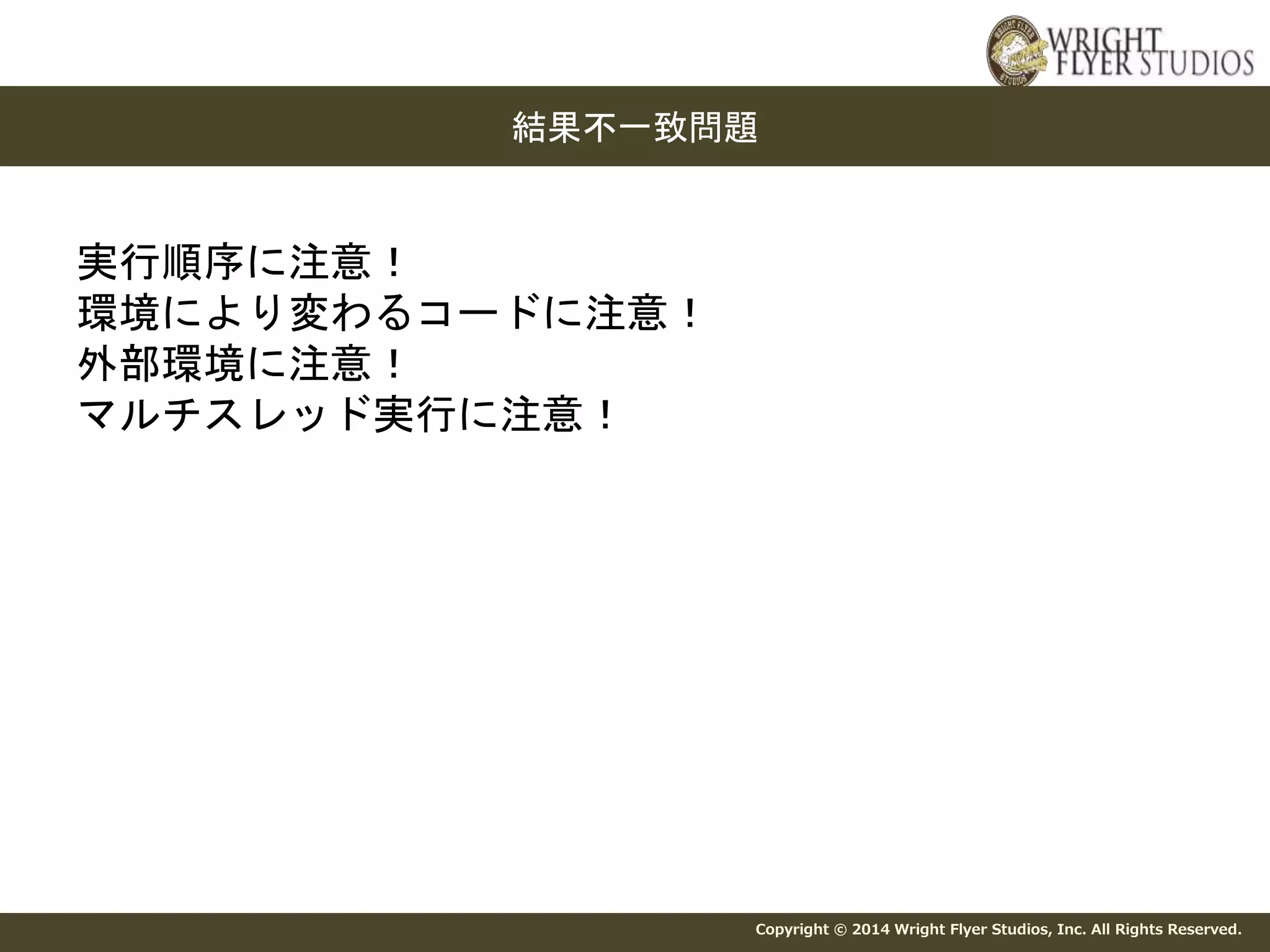 結果不一致問題 
Copyright © 2014 Wright Flyer Studios, Inc. All Rights Reserved. 
実行順序に注意！ 
環境により変わるコードに注意！ 
外部環境に注意！ 
マルチスレッド実行に注意！ 
 