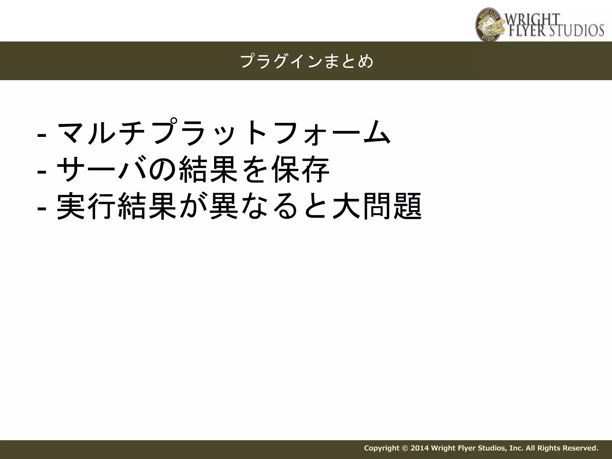 プラグインまとめ 
- マルチプラットフォーム 
- サーバの結果を保存 
- 実行結果が異なると大問題 
Copyright © 2014 Wright Flyer Studios, Inc. All Rights Reserved. 
 