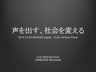 声を出す、社会を変える 
2014.10.04 ASHOKA Japan Youth Venture Panel 
Youth Rights Movement 
TAKEUCHI Shunsuke 
 