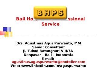 Bali Hospitality Professional
Service
Drs. Agustinus Agus Purwanto, MM
Senior Consultant
Jl. Tukad Batanghari VIII/7A
Denpasar – Bali – Indonesia
E-mail:
agustinus.aguspurwanto@ehotelier.com
Web: www.linkedin.com/in/aguspurwanto
 
