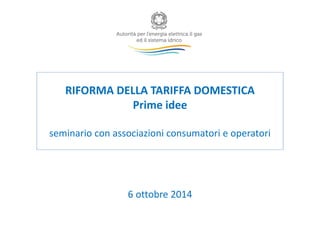 RIFORMA DELLA TARIFFA DOMESTICA 
Prime idee 
seminario con associazioni consumatori e operatori 
6 ottobre 2014 
 