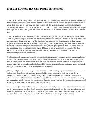 Product Reviews :: A Cell Phone for Seniors 
There are of course, many individuals over the age of 65 who are tech savvy enough and posses the 
dexterity to easily handle modern cell phones. However, for many others, cell phones are difficult to 
manipulate because of their tiny size and miniscule buttons, intimidating because of confusing 
commands and menus, difficult to see, or hard to hear. To make matters worse, many seniors simply 
want a phone to be a phone, and don't find the multitude of functions that cell phones have to be of 
use. 
There are however, more viable options for seniors looking for a cell phone. A couple of years ago 
GreatCall, Inc developed a simple cell phone for seniors with the sole purpose of handling voice calls 
and messages; eliminating many of the functions and buttons that have nothing to do with this 
purpose. They developed the Jitterbug. The Jitterbug clears up confusing cell phone commands and 
menus by using basic yes/no questions instead. The Jitterbug cell phones even use a dial tone just 
like traditional land line phones and provide 24 hour operator assistance as needed. Jitterbug 
operators can assist in making calls, provide directory assistance, or even add names to a 
personalized phone list if necessary. 
The Jitterbug cell phone models are a tremendous improvement over most models on the market for 
those with a loss of visual acuity. This cell phone for seniors has larger buttons, with larger print 
both on the buttons and on the screen. In addition, buttons are backlit, and screen brightness is 
greater than that on a traditional cell phone. The Jitterbug even offers an option for voice activated 
dialing to bypass the need for punching buttons altogether. 
Jitterbug cell phones are also a good choice for those with hearing impairment as their padded ear 
cushion and clamshell design allows users to hold it more securely to their ear to block out 
background noise. In addition, the Jitterbug uses a powerful speaker and provides users better 
volume control to adjust to their individual needs. All Jitterbug cell phone models are also hearing 
aid compatible which reduces the interference that can occur between the electronic components of 
a hearing aid and a cell phone when in close proximity. 
There are two Jitterbug models, one suited for those who truly want an emergency only phone and 
one for more routine use. The "Dial" possesses a numeric keypad giving the user typical calling and 
messaging abilities. For those with more limited needs the "One Touch" provides a button each for 
access to 911 services, the operator, and a direct dial button for single button dialing. 
 