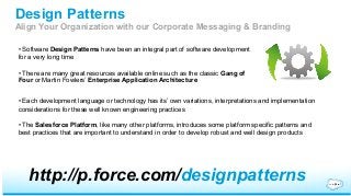 Design Patterns 
Align Your Organization with our Corporate Messaging & Branding 
• Software Design Patterns have been an integral part of software development 
for a very long time 
• There are many great resources available online such as the classic Gang of 
Four or Martin Fowlers’ Enterprise Application Architecture 
• Each development language or technology has its’ own variations, interpretations and implementation 
considerations for these well known engineering practices 
• The Salesforce Platform, like many other platforms, introduces some platform specific patterns and 
best practices that are important to understand in order to develop robust and well design products 
http://p.force.com/designpatterns 

