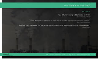 IPA - Semana Acadêmica 2014 - Dipl.-Ing. M.Sc. Lennart Bertram Poehls
NECESSIDADES E RECURSOS
RECURSOS
“[...] 40% more energy will be needed by 2040.”
[Gro Harlem Brundtland]
“[...] the global sum of subsidies for fossil fuels is 6x higher than that for renewable energies.”
[Gro Harlem Brundtland]
“Energy is the golden thread that connects economic growth, social equity, and environmental sustainability.”
[Ban Ki-moon]
14 / 45
 