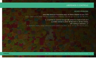 IPA - Semana Acadêmica 2014 - Dipl.-Ing. M.Sc. Lennart Bertram Poehls
LIBERDADE E CONTROLE
WICKED PROBLEMS
essa ideia deriva do importante artigo de Rittel e Webber do ano 1973
[H. W. J. Rittel and M. M. Weber, “Dilemas in a General Theory of Planning,” Policy Sci., vol. 4, no. 2, pp. 155–169, 1973.]
“[…] contrary to common-enough talk where it is made to look as if
a problem domain is either all fully tame or all fully wicked,
with nothing in between [...]”
[R. Farrell and C. Hooker, “Design, science and wicked problems,” Des. Stud., vol. 34, no. 6, pp. 681–705, Nov. 2013.]
33 / 45
 