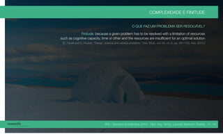 IPA - Semana Acadêmica 2014 - Dipl.-Ing. M.Sc. Lennart Bertram Poehls
COMPLEXIDADE E FINITUDE
O QUE FAZ UM PROBLEMA SER RESOLVÍVEL?
Finitude: because a given problem has to be resolved with a limitation of resources
such as cognitive capacity, time or other and the resources are insufficient for an optimal solution
[R. Farrell and C. Hooker, “Design, science and wicked problems,” Des. Stud., vol. 34, no. 6, pp. 681–705, Nov. 2013.]
37 / 45
 