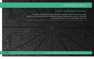 IPA - Semana Acadêmica 2014 - Dipl.-Ing. M.Sc. Lennart Bertram Poehls
COMPLEXIDADE E FINITUDE
O QUE FAZ UM PROBLEMA SER RESOLVÍVEL?
Complexity: caused by the interactions between partially nested hierarchies in complex
systems causing the impossibility to distinguish between consequences of action or interaction
and to predict the outcome even with a given set of input
[R. Farrell and C. Hooker, “Design, science and wicked problems,” Des. Stud., vol. 34, no. 6, pp. 681–705, Nov. 2013.]
39 / 45
 
