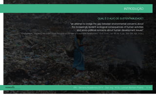 IPA - Semana Acadêmica 2014 - Dipl.-Ing. M.Sc. Lennart Bertram Poehls
INTRODUÇÃO
QUAL É O ALVO DE SUSTENTABILIDADE?
“an attempt to bridge the gap between environmental concerns about
the increasingly evident ecological consequences of human activities
and socio-political concerns about human development issues”
[J. Robinson, “Squaring the circle? Some thoughts on the idea of sustainable development,” Ecol. Econ., vol. 48, no. 4, pp. 369–384, Apr. 2004.]
9 / 45
 