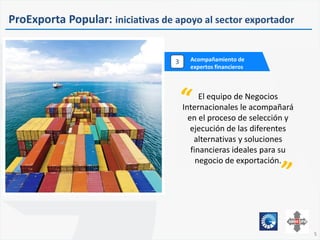 555
Acompañamiento de
expertos financieros
3
5
ProExporta Popular: iniciativas de apoyo al sector exportador
El equipo de Negocios
Internacionales le acompañará
en el proceso de selección y
ejecución de las diferentes
alternativas y soluciones
financieras ideales para su
negocio de exportación.
 