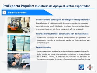 9
ProExporta Popular: Iniciativas de Apoyo al Sector Exportador
Financiamientos5
Financiamientos blandos para importación de maquinarias
Mantenemos acuerdos con bancos internacionales que permiten a los
exportadores acceder a condiciones blandas de financiamiento para
comprar equipos.
Línea de crédito para capital de trabajo con tasa preferencial
Es una facilidad de crédito concedida de manera reconductiva, con plazo
de revisión regular anual. Usted podrá girar hasta el monto total aprobado,
o sumas parciales, con solo llamar a su gerente y firmar un pagaré.
Export Factoring
Nos encargamos por usted de las gestiones de cobranza y administración
de las cuentas por cobrar internacionales, reduciendo el riesgo del cobro
de su factura. Además, le ofrecemos la posibilidad de descontar sus
facturas internacionales, de manera tal que puede mejorar su flujo de caja.
 