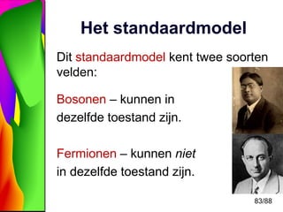 83/88 
Het standaardmodel 
Dit standaardmodel kent twee soorten 
velden: 
Bosonen – kunnen in 
dezelfde toestand zijn. 
Fe...