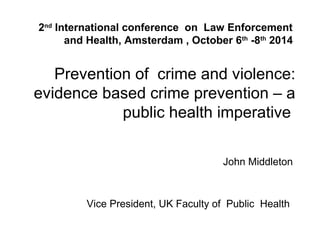 Prevention of crime and violence:
evidence based crime prevention – a
public health imperative
John Middleton
Vice President, UK Faculty of Public Health
2nd
International conference on Law Enforcement
and Health, Amsterdam , October 6th
-8th
2014
 