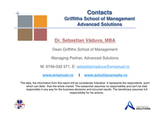 + Contacts 
Griffiths School of Management 
Advanced Solutions! 
Dr. Sebastian Văduva, MBA" 
Dean Griffiths School of Management! 
Managing Partner, Advanced Solutions! 
M: 0746-032 571, E: sebastianvaduva@emanuel.ro! 
www.emanuel.ro | www.solutiiavansate.ro" 
The data, the information from this report will be considerate indicative. It represents the respondents point 
which can defer than the whole market. The researcher assumes no responsibility and can’t be held 
responsible in any way for the business decisions and occurred results. The beneficiary assumes full 
responsibility for his actions.! 
