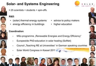 ≈ 25 scientists + students + spin-offs
R&D:
Coordination:
• MSc-programme „Renewable Energies and Energy Efficiency“
• Europewide PhD-education in solar heating (SolNet)
• Council „Teaching RE at Universities“ in German speaking countries
• Solar World Congress in Kassel 2011
• …
2
• (solar) thermal energy systems
• energy efficiency in buildings
• advice to policy makers
• higher education
Solar- and Systems Engineering
 