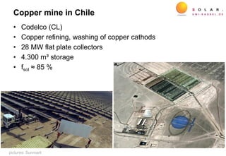Copper mine in Chile
• Codelco (CL)
• Copper refining, washing of copper cathods
• 28 MW flat plate collectors
• 4.300 m³ storage
• fsol ≈ 85 %
pictures: Sunmark
 