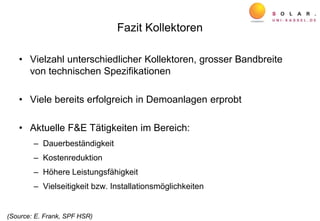 Fazit Kollektoren
• Vielzahl unterschiedlicher Kollektoren, grosser Bandbreite
von technischen Spezifikationen
• Viele bereits erfolgreich in Demoanlagen erprobt
• Aktuelle F&E Tätigkeiten im Bereich:
– Dauerbeständigkeit
– Kostenreduktion
– Höhere Leistungsfähigkeit
– Vielseitigkeit bzw. Installationsmöglichkeiten
(Source: E. Frank, SPF HSR)
 