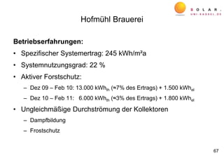 Betriebserfahrungen:
• Spezifischer Systemertrag: 245 kWh/m²a
• Systemnutzungsgrad: 22 %
• Aktiver Forstschutz:
– Dez 09 – Feb 10: 13.000 kWhth (≈7% des Ertrags) + 1.500 kWhel
– Dez 10 – Feb 11: 6.000 kWhth (≈3% des Ertrags) + 1.800 kWhel
• Ungleichmäßige Durchströmung der Kollektoren
– Dampfbildung
– Frostschutz
Hofmühl Brauerei
67
 