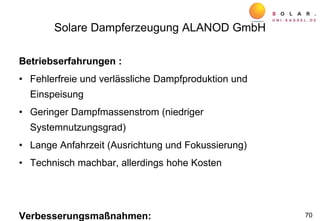 Solare Dampferzeugung ALANOD GmbH
Betriebserfahrungen :
• Fehlerfreie und verlässliche Dampfproduktion und
Einspeisung
• Geringer Dampfmassenstrom (niedriger
Systemnutzungsgrad)
• Lange Anfahrzeit (Ausrichtung und Fokussierung)
• Technisch machbar, allerdings hohe Kosten
Verbesserungsmaßnahmen: 70
 