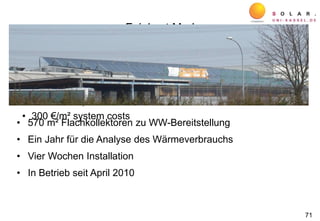 Feinkost Merl
• Hot water demand for food production ≈ 30 m³/d, 60°C
• 568 m² flat plate collectors
• 10 x 3 m³ buffer stores
• 280 MWh/a, solar fraction 40 %
• 300 €/m² system costs
• 570 m² Flachkollektoren zu WW-Bereitstellung
• Ein Jahr für die Analyse des Wärmeverbrauchs
• Vier Wochen Installation
• In Betrieb seit April 2010
71
 
