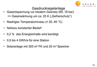 Gasdruckregelanlage
• Gasentspannung vor lokalem Gasnetz (90..16 bar)
=> Gaserwärmung um ca. 25 K („Gefrierschutz“)
• Niedriges Temperaturniveau (≈ 20..40 °C)
• Nahezu konstanter Bedarf
• 0,2 % des Energieinhalts wird benötigt
• 0,5 bis 4 GWh/a für eine Station
• Solaranlage mit 355 m² FK und 25 m³ Speicher
73
 
