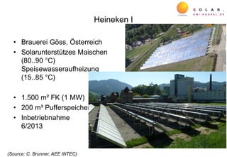 Heineken I
• Brauerei Göss, Österreich
• Solarunterstützes Maischen
(80..90 °C)
Speisewasseraufheizung
(15..85 °C)
• 1.500 m² FK (1 MW)
• 200 m³ Pufferspeicher
• Inbetriebnahme
6/2013
(Source: C. Brunner, AEE INTEC)
 