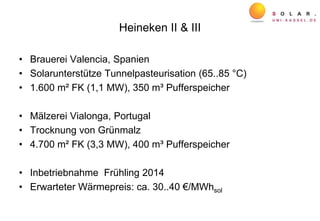Heineken II & III
• Brauerei Valencia, Spanien
• Solarunterstütze Tunnelpasteurisation (65..85 °C)
• 1.600 m² FK (1,1 MW), 350 m³ Pufferspeicher
• Mälzerei Vialonga, Portugal
• Trocknung von Grünmalz
• 4.700 m² FK (3,3 MW), 400 m³ Pufferspeicher
• Inbetriebnahme Frühling 2014
• Erwarteter Wärmepreis: ca. 30..40 €/MWhsol
 