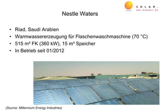 Nestle Waters
• Riad, Saudi Arabien
• Warmwassererzeugung für Flaschenwaschmaschine (70 °C)
• 515 m² FK (360 kW), 15 m³ Speicher
• In Betrieb seit 01/2012
(Source: Millennium Energy Industries)
 