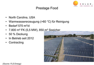 Prestage Food
• North Carolina, USA
• Warmwassererzeugung (>60 °C) für Reinigung
• Bedarf 570 m³/d
• 7.800 m² FK (5,5 MW), 850 m³ Speicher
• 50 % Deckung
• In Betrieb seit 2012
• Contracting
(Source: FLS Energy)
 