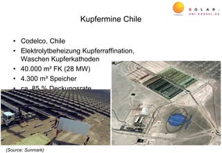 Kupfermine Chile
• Codelco, Chile
• Elektrolytbeheizung Kupferraffination,
Waschen Kupferkathoden
• 40.000 m² FK (28 MW)
• 4.300 m³ Speicher
• ca. 85 % Deckungsrate
(Source: Sunmark)
 