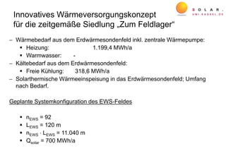 Innovatives Wärmeversorgungskonzept
für die zeitgemäße Siedlung „Zum Feldlager“
 Wärmebedarf aus dem Erdwärmesondenfeld inkl. zentrale Wärmepumpe:
 Heizung: 1.199,4 MWh/a
 Warmwasser: -
 Kältebedarf aus dem Erdwärmesondenfeld:
 Freie Kühlung: 318,6 MWh/a
 Solarthermische Wärmeeinspeisung in das Erdwärmesondenfeld; Umfang
nach Bedarf.
Geplante Systemkonfiguration des EWS-Feldes
 nEWS = 92
 LEWS = 120 m
 nEWS  LEWS = 11.040 m
 Qsolar = 700 MWh/a
 