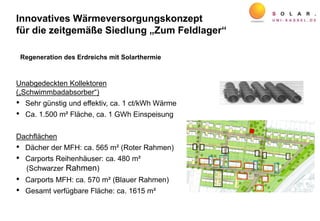 Innovatives Wärmeversorgungskonzept
für die zeitgemäße Siedlung „Zum Feldlager“
Regeneration des Erdreichs mit Solarthermie
Unabgedeckten Kollektoren
(„Schwimmbadabsorber“)
• Sehr günstig und effektiv, ca. 1 ct/kWh Wärme
• Ca. 1.500 m² Fläche, ca. 1 GWh Einspeisung
Dachflächen
• Dächer der MFH: ca. 565 m² (Roter Rahmen)
• Carports Reihenhäuser: ca. 480 m²
(Schwarzer Rahmen)
• Carports MFH: ca. 570 m² (Blauer Rahmen)
• Gesamt verfügbare Fläche: ca. 1615 m²
 