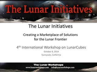 The Lunar Initiatives Creating a Marketplace of Solutions for the Lunar Frontier 
4th International Workshop on LunarCubes 
October 8, 2014 
Sunnyvale, California  