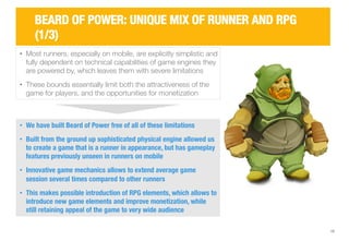 • Most runners, especially on mobile, are explicitly simplistic and 
fully dependent on technical capabilities of game engines they 
are powered by, which leaves them with severe limitations 
• These bounds essentially limit both the attractiveness of the 
game for players, and the opportunities for monetization 
10 
BEARD OF POWER: UNIQUE MIX OF RUNNER AND RPG 
(1/3) 
• We have built Beard of Power free of all of these limitations 
• Built from the ground up sophisticated physical engine allowed us 
to create a game that is a runner in appearance, but has gameplay 
features previously unseen in runners on mobile 
• Innovative game mechanics allows to extend average game 
session several times compared to other runners 
• This makes possible introduction of RPG elements, which allows to 
introduce new game elements and improve monetization, while 
still retaining appeal of the game to very wide audience 
 