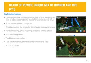 11 
BEARD OF POWER: UNIQUE MIX OF RUNNER AND RPG 
(2/3) 
Key technical features: 
• Game engine with sophisticated physics (over 1,500 program 
lines of code responsible for main character’s behavior only) 
• Surfaces and islands of any form 
• Shield protecting the character from hindrances and enemies 
• Normal mapping, gloss mapping and other lighting effects 
• Sophisticated parallax 
• Flexible enemies system 
• Fully functional native level editor for iPhone and iPad 
…and much more! 
 