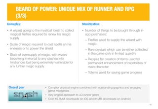 12 
BEARD OF POWER: UNIQUE MIX OF RUNNER AND RPG 
(3/3) 
Gameplay: 
• A wizard going to the mystical forest to collect 
magical fireflies required to renew his magic 
supply 
• Scale of magic required to cast spells on his 
enemies or to power the shield 
• State of oversupply of magic, with wizard 
becoming immortal to any clashes into 
hindrances but being extremely vulnerable for 
any further magic supply 
Monetization: 
• Number of things to be bought through in-app 
purchases: 
‒ Fireflies used to supply the wizard with 
magic 
‒ Rare crystals which can be either collected 
in the game only in limited quantity 
‒ Recipes for creation of items used for 
permanent enhancement of capabilities of 
main character 
‒ Totems used for saving game progress 
Closest peer 
• Complex physical engine combined with outstanding graphics and engaging 
game mechanics 
• Very original approach to 3D runner genre 
• Over 19.7MM downloads on iOS and 31MM downloads on Android 
 