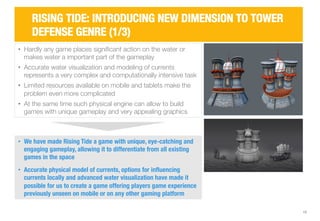 • Hardly any game places significant action on the water or 
makes water a important part of the gameplay 
• Accurate water visualization and modeling of currents 
represents a very complex and computationally intensive task 
• Limited resources available on mobile and tablets make the 
problem even more complicated 
• At the same time such physical engine can allow to build 
games with unique gameplay and very appealing graphics 
13 
RISING TIDE: INTRODUCING NEW DIMENSION TO TOWER 
DEFENSE GENRE (1/3) 
• We have made Rising Tide a game with unique, eye-catching and 
engaging gameplay, allowing it to differentiate from all existing 
games in the space 
• Accurate physical model of currents, options for influencing 
currents locally and advanced water visualization have made it 
possible for us to create a game offering players game experience 
previously unseen on mobile or on any other gaming platform 
 