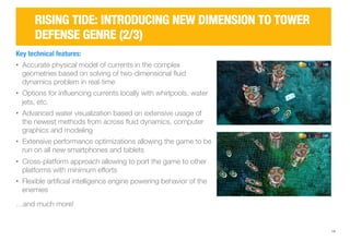 14 
RISING TIDE: INTRODUCING NEW DIMENSION TO TOWER 
DEFENSE GENRE (2/3) 
Key technical features: 
• Accurate physical model of currents in the complex 
geometries based on solving of two-dimensional fluid 
dynamics problem in real-time 
• Options for influencing currents locally with whirlpools, water 
jets, etc. 
• Advanced water visualization based on extensive usage of 
the newest methods from across fluid dynamics, computer 
graphics and modeling 
• Extensive performance optimizations allowing the game to be 
run on all new smartphones and tablets 
• Cross-platform approach allowing to port the game to other 
platforms with minimum efforts 
• Flexible artificial intelligence engine powering behavior of the 
enemies 
…and much more! 
 