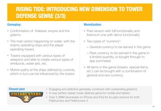 15 
RISING TIDE: INTRODUCING NEW DIMENSION TO TOWER 
DEFENSE GENRE (3/3) 
Gameplay: 
• Confrontation of thalassic empire and the 
golems 
• The main action happening on water, with the 
enemy operating ships and the player 
operating towers 
• Towers equipped with various types of 
weapons and able to create various types of 
whirlpools, water jets, etc. 
• Motion paths of the ships defined by currents, 
which in turn can be influenced by the towers 
Monetization: 
• Paid version with full functionality and 
freemium one with demo functionality 
• Two types of “currency”: 
‒ General currency to be earned in the game 
‒ Rare currency to be earned in the game in 
a limited quantity, or bought through in-app 
purchases 
• All items in the game (towers, special items, 
etc.) can be bought with a combination of 
general and rare currency 
Closest peer 
• Engaging and addictive gameplay combined with outstanding graphics 
• A near perfect classic tower defense game for mobile and tablets 
• Over 2.2MM downloads on iPhone and iPad for its paid versions for both 
Fieldrunners and Fieldrunners 2 
 