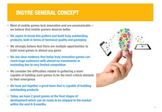 2 
INGYRE GENERAL CONCEPT 
• Most of mobile games lack innovation and are unremarkable – 
we believe that mobile gamers deserve better 
• We aspire to break this pattern and build truly outstanding 
products, both in terms of technical quality and gameplay 
• We strongly believe that there are multiple opportunities to 
build novel games in almost any genre 
• We see clear evidence that today truly innovative games can 
reach huge audiences with almost no investments in 
marketing due to very limited competition 
• We consider the difficulties related to gathering a team 
capable of building such games to be the most critical obstacle 
to their emergence 
• We have put together a great team that is capable of building 
outstanding products 
• Today, we have 2 great games at the final stages of 
development which can be ready to be shipped to the market 
within the next 6-9 months 
 