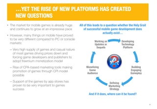 Developing 
Technology 
Platform 
Building 
Engaging 
Gameplay 
Defining 
Marketing 
Strategy 
Working on 
Updates or 
Sequels 
Monetizing 
Game 
Audience 
4 
…YET THE RISE OF NEW PLATFORMS HAS CREATED 
NEW QUESTIONS 
All of this leads to a question whether the Holy Grail 
of successful mobile game development does 
actually exist… 
And if it does, where can it be found? 
• The market for mobile games is already huge 
and continues to grow at an impressive pace 
• However, many things on mobile have proved 
to be very different compared to PC or console 
markets: 
‒ Very high supply of games and casual nature 
of most games driving prices down and 
forcing game developers and publishers to 
adopt freemium monetization model 
‒ Rise of CPA-based marketing tools making 
promotion of games through CPI model 
possible 
‒ Support of the games by app stores has 
proven to be very important to games 
success 
 