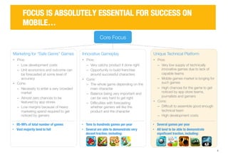 Unique Technical Platform 
• Pros: 
‒ Very low supply of technically 
innovative games due to lack of 
capable teams 
‒ Mobile games market is longing for 
such games 
‒ High chances for the game to get 
noticed by app store teams, 
journalists and gamers 
• Cons: 
‒ Difficult to assemble good enough 
technical team 
‒ High development costs 
5 
FOCUS IS ABSOLUTELY ESSENTIAL FOR SUCCESS ON 
MOBILE… 
Core Focus 
Marketing for “Safe Genre” Games 
• Pros: 
‒ Low development costs 
‒ Unit economics and outcome can 
be forecasted at some level of 
accuracy 
• Cons: 
‒ Necessity to enter a very crowded 
market 
‒ Almost zero chances to be 
featured by app stores 
‒ Low margins because of heavy 
marketing spend required to get 
noticed by gamers 
Innovative Gameplay 
• Pros: 
‒ Very catchy product if done right 
‒ Opportunity to build franchise 
around successful characters 
• Cons: 
‒ The whole game depending on the 
main character 
‒ Balance being very important and 
can be very hard to get right 
‒ Difficulties with forecasting 
whether gamers will like the 
product and the character 
• 95-99% of total number of games 
• Vast majority tend to fail 
• Tens to hundreds games per year 
• Several are able to demonstrate very 
decent traction, including: 
• Several games per year 
• All tend to be able to demonstrate 
significant traction, including: 
 