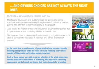 6 
…AND OBVIOUS CHOICES ARE NOT ALWAYS THE RIGHT 
ONES 
• Hundreds of games are being released every day 
• Most game developers and publishers opt for genres and game 
mechanics with proven marketing strategies and monetization models, 
paying little attention to technical quality of the product 
• As a result, the market is filled with thousands of very similar games that 
for gamers are almost undistinguishable from each other 
• Such games have to rely on significant marketing budgets in order to be 
able to compete for top spots in rankings and attract attention of 
gamers 
• At the same time, a small number of game studios have been successfully 
building great products under the radar for years, releasing a very small 
number of high-grade and original games every year 
• Each of these games were able to garner attention of the whole ecosystem 
without substantial investments in marketing, with app stores’ featuring, 
reviews and word of mouth serving as their main channels for promotion 
 
