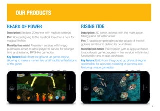 9 
OUR PRODUCTS 
BEARD OF POWER 
RISING TIDE 
Description: Endless 2D runner with multiple settings 
Plot: A wizard going to the mystical forest for a hunt for 
magical fireflies 
Monetization model: Freemium version with in-app 
purchases aimed to allow player to survive for a longer 
time and featuring RPG-like gameplay 
Key feature: Build from the ground up game engine, 
allowing to make a runner free of all traditional limitations 
of the genre 
Description: 3D tower defense with the main action 
taking place on water areas 
Plot: Thalassic empire falling under attack of the evil 
golems and has to defend its boundaries 
Monetization model: Paid version with in-app purchases 
to accelerate game progress + free version with limited 
functionality and in-app purchases 
Key feature: Build from the ground up physical engine 
responsible for accurate modeling of currents and 
featuring unique gameplay 
 