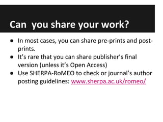 Can you share your work?
● In most cases, you can share pre-prints and post-
prints.
● It’s rare that you can share publisher’s final
version (unless it’s Open Access)
● Use SHERPA-RoMEO to check or journal’s author
posting guidelines: www.sherpa.ac.uk/romeo/
 